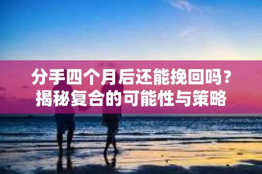 分手四个月后还能挽回吗？揭秘复合的可能性与策略