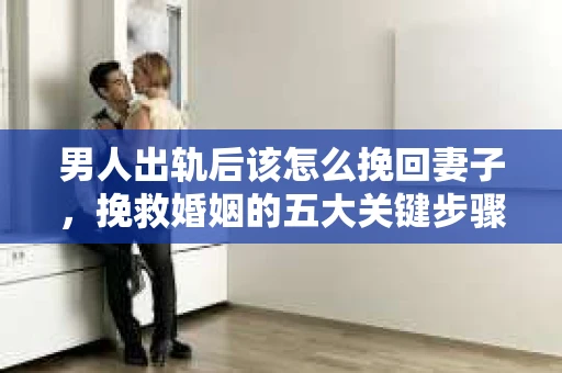 男人出轨后该怎么挽回妻子，挽救婚姻的五大关键步骤