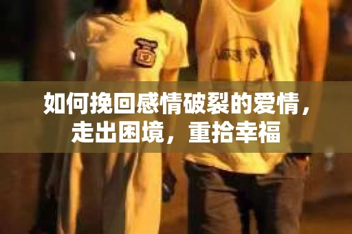 如何挽回感情破裂的爱情，走出困境，重拾幸福