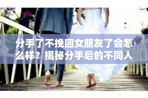 分手了不挽回女朋友了会怎么样？揭秘分手后的不同人生轨迹