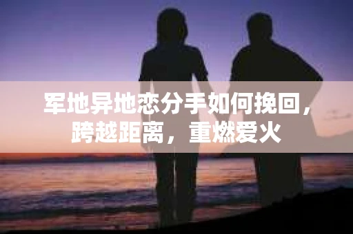 军地异地恋分手如何挽回，跨越距离，重燃爱火