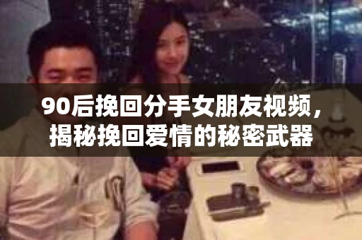 90后挽回分手女朋友视频，揭秘挽回爱情的秘密武器