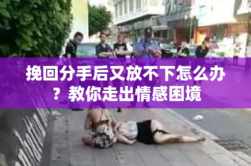 挽回分手后又放不下怎么办？教你走出情感困境